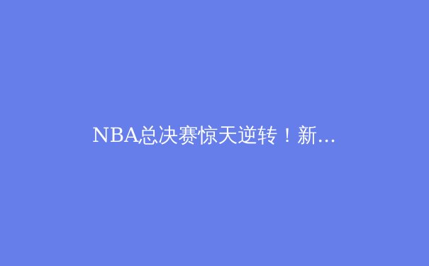 NBA总决赛惊天逆转！新王登基背后的战术博弈与人性光辉 - 2